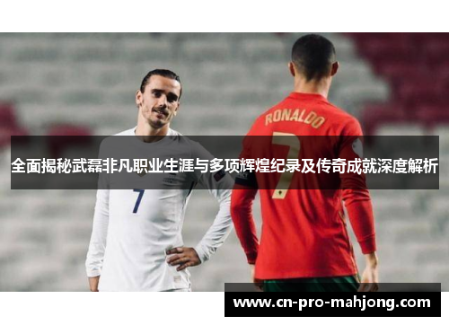 全面揭秘武磊非凡职业生涯与多项辉煌纪录及传奇成就深度解析