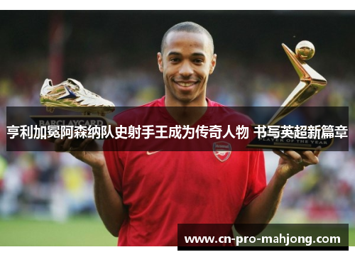 亨利加冕阿森纳队史射手王成为传奇人物 书写英超新篇章