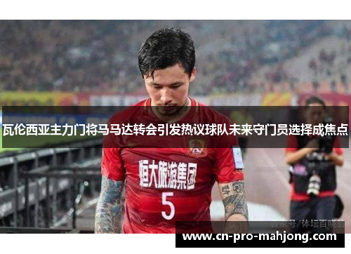 瓦伦西亚主力门将马马达转会引发热议球队未来守门员选择成焦点