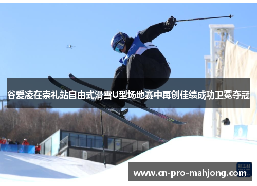 谷爱凌在崇礼站自由式滑雪U型场地赛中再创佳绩成功卫冕夺冠